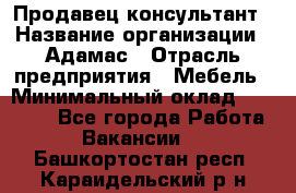 Продавец-консультант › Название организации ­ Адамас › Отрасль предприятия ­ Мебель › Минимальный оклад ­ 26 000 - Все города Работа » Вакансии   . Башкортостан респ.,Караидельский р-н